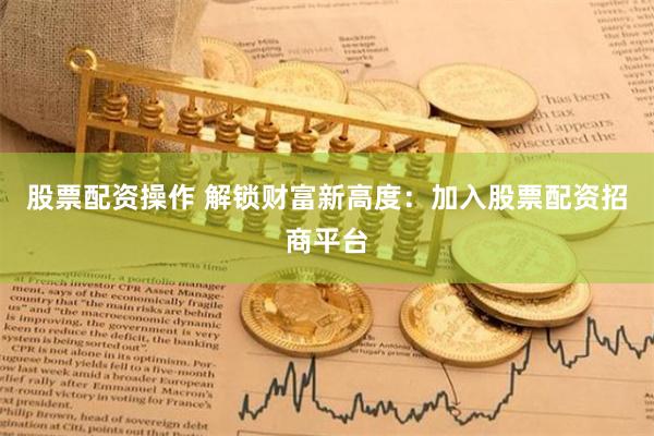 股票配资操作 解锁财富新高度：加入股票配资招商平台