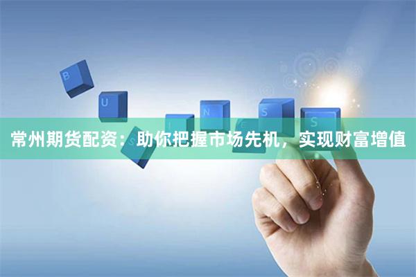 常州期货配资：助你把握市场先机，实现财富增值