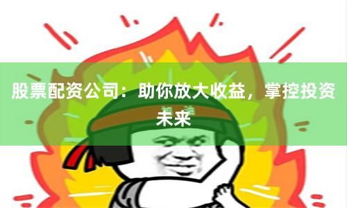 股票配资公司：助你放大收益，掌控投资未来