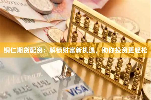 铜仁期货配资：解锁财富新机遇，助你投资更轻松