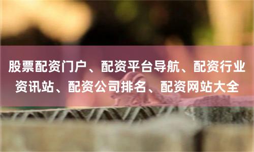 股票配资门户、配资平台导航、配资行业资讯站、配资公司排名、配资网站大全