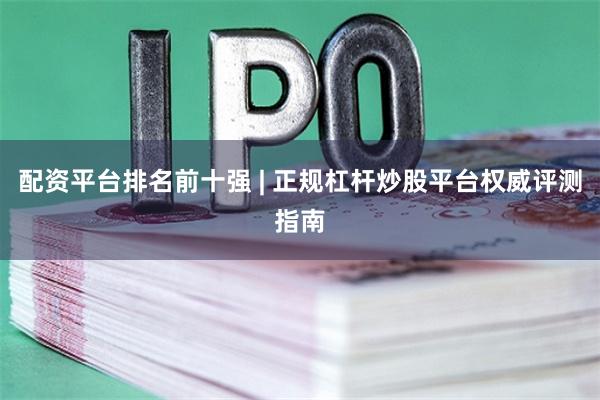 配资平台排名前十强 | 正规杠杆炒股平台权威评测指南
