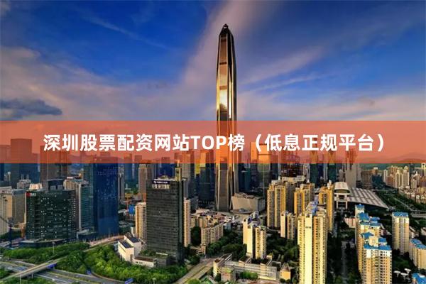 深圳股票配资网站TOP榜（低息正规平台）